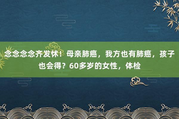 念念念念齐发怵！母亲肺癌，我方也有肺癌，孩子也会得？60多岁的女性，体检