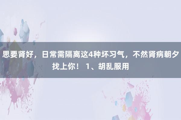 思要肾好，日常需隔离这4种坏习气，不然肾病朝夕找上你！ 1、胡乱服用