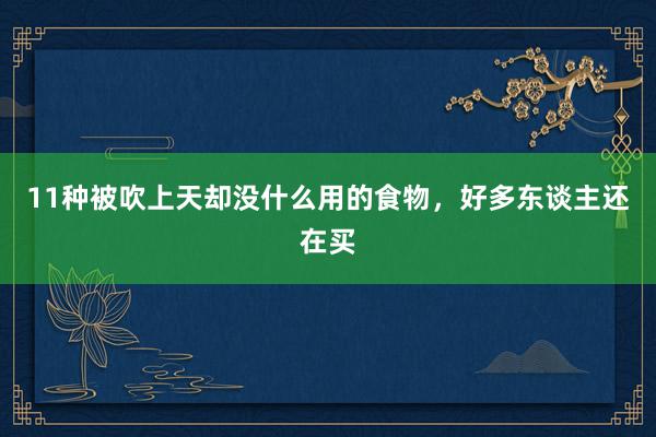 11种被吹上天却没什么用的食物，好多东谈主还在买