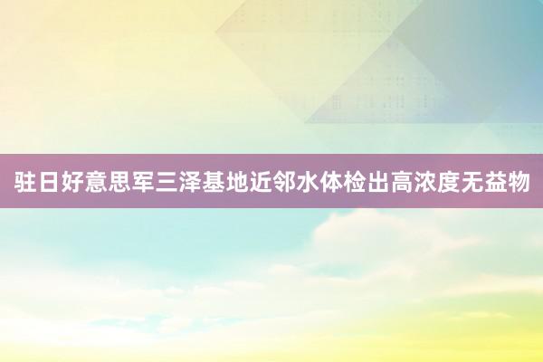 驻日好意思军三泽基地近邻水体检出高浓度无益物