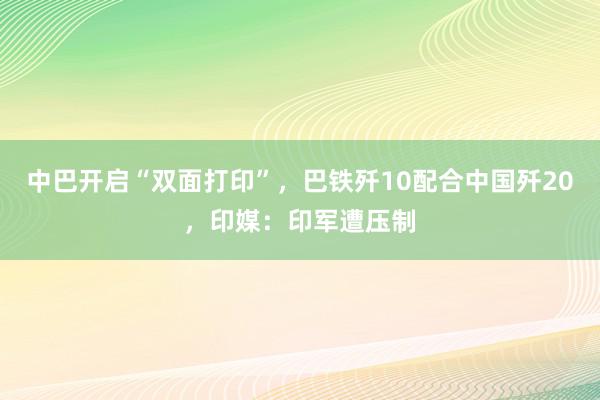 中巴开启“双面打印”，巴铁歼10配合中国歼20，印媒：印军遭压制