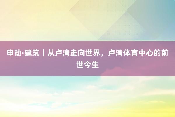 申动·建筑丨从卢湾走向世界，卢湾体育中心的前世今生