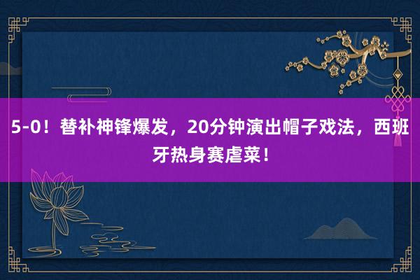 5-0！替补神锋爆发，20分钟演出帽子戏法，西班牙热身赛虐菜！