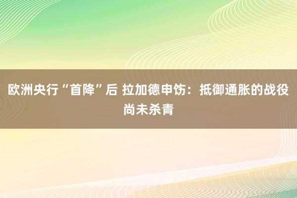 欧洲央行“首降”后 拉加德申饬：抵御通胀的战役尚未杀青