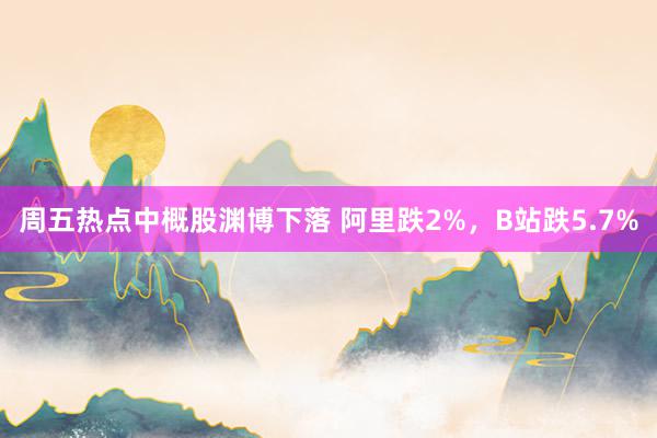 周五热点中概股渊博下落 阿里跌2%，B站跌5.7%