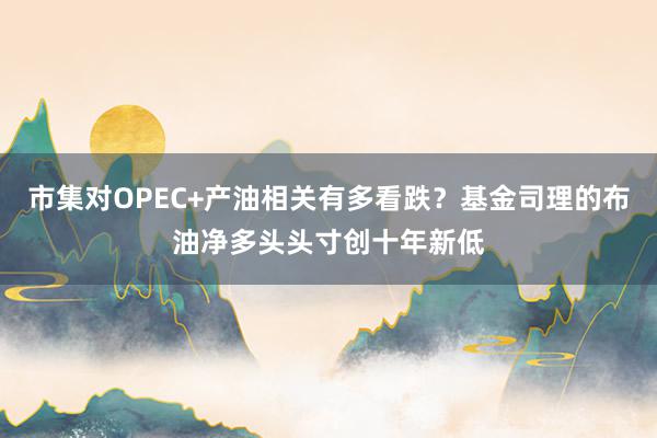 市集对OPEC+产油相关有多看跌？基金司理的布油净多头头寸创十年新低