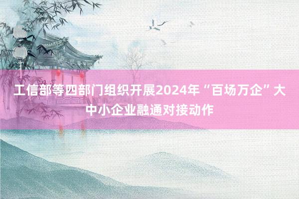 工信部等四部门组织开展2024年“百场万企”大中小企业融通对接动作