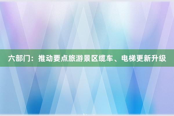 六部门：推动要点旅游景区缆车、电梯更新升级