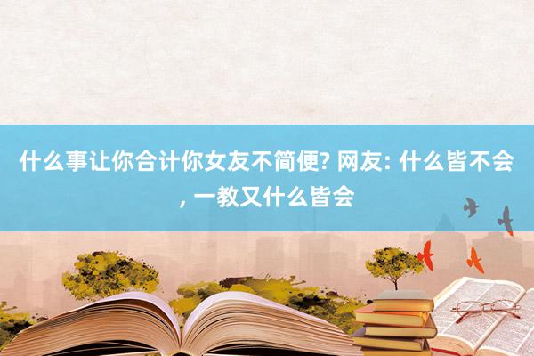 什么事让你合计你女友不简便? 网友: 什么皆不会, 一教又什么皆会