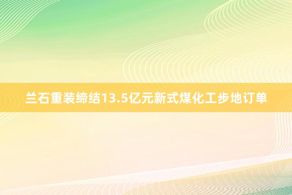 兰石重装缔结13.5亿元新式煤化工步地订单