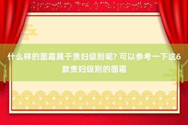 什么样的面霜属于贵妇级别呢? 可以参考一下这6款贵妇级别的面霜