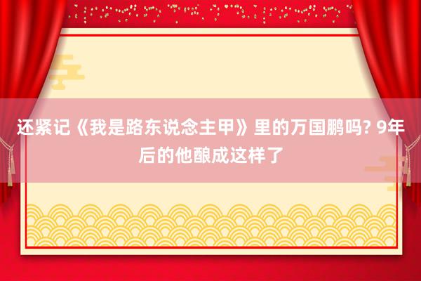 还紧记《我是路东说念主甲》里的万国鹏吗? 9年后的他酿成这样了