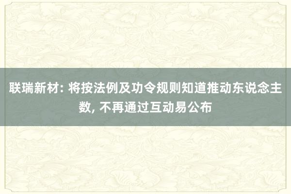 联瑞新材: 将按法例及功令规则知道推动东说念主数, 不再通过互动易公布