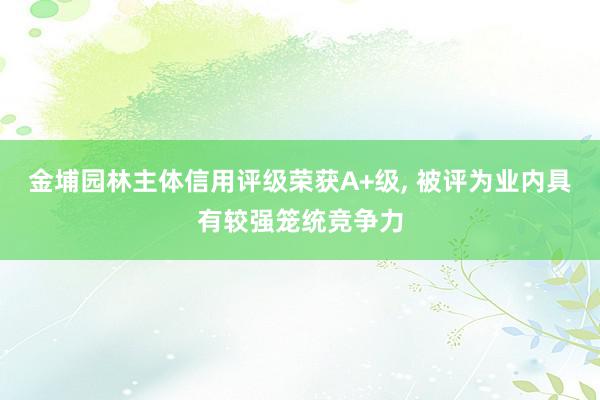 金埔园林主体信用评级荣获A+级, 被评为业内具有较强笼统竞争力