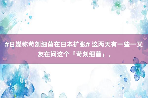 #日媒称苛刻细菌在日本扩张# 这两天有一些一又友在问这个「苛刻细菌」，