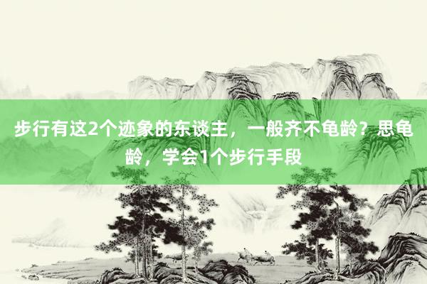 步行有这2个迹象的东谈主，一般齐不龟龄？思龟龄，学会1个步行手段