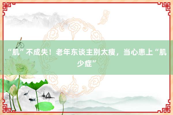 “肌”不成失！老年东谈主别太瘦，当心患上“肌少症”