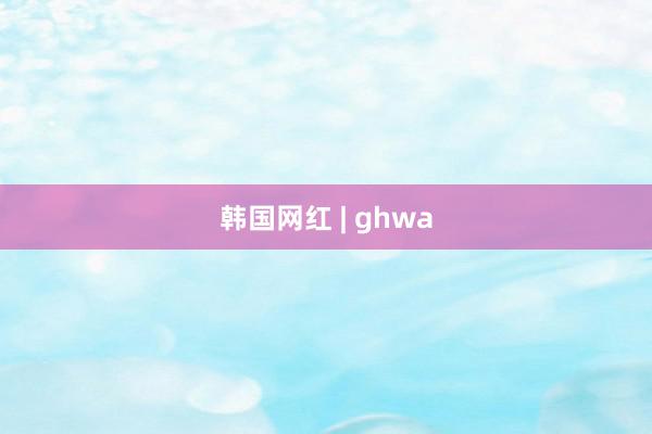 韩国网红 | ghwa