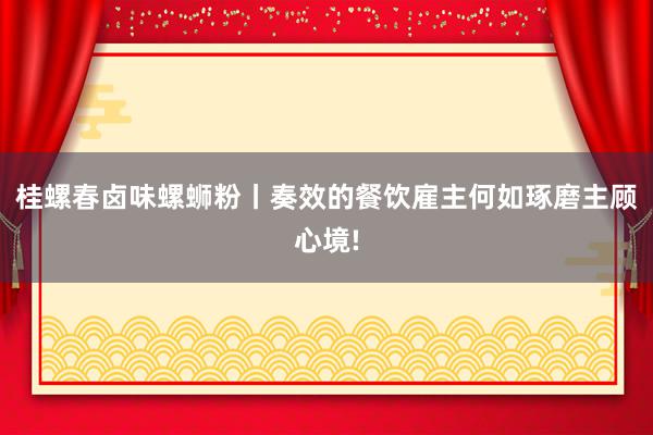 桂螺春卤味螺蛳粉丨奏效的餐饮雇主何如琢磨主顾心境!