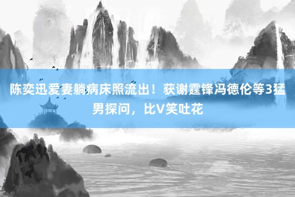 陈奕迅爱妻躺病床照流出！获谢霆锋冯德伦等3猛男探问，比V笑吐花