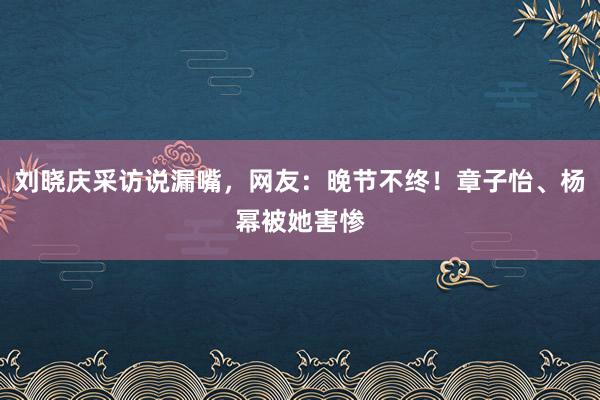 刘晓庆采访说漏嘴，网友：晚节不终！章子怡、杨幂被她害惨