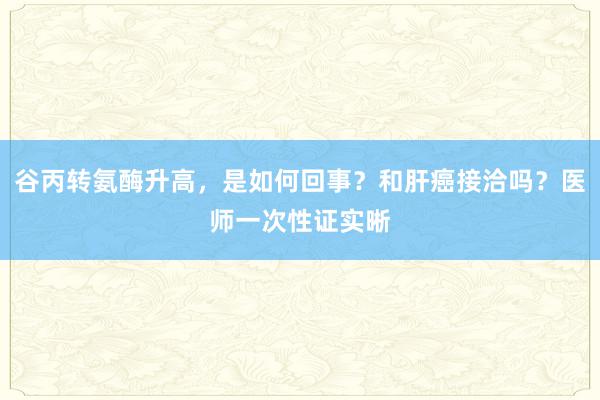 谷丙转氨酶升高，是如何回事？和肝癌接洽吗？医师一次性证实晰