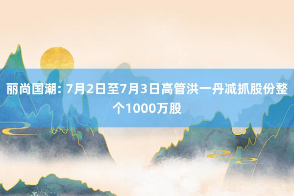 丽尚国潮: 7月2日至7月3日高管洪一丹减抓股份整个1000万股