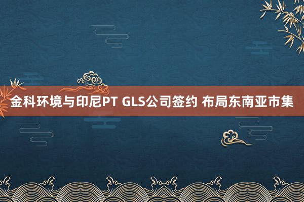 金科环境与印尼PT GLS公司签约 布局东南亚市集