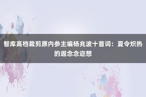 智库高档裁剪原内参主编杨兆波十首词：夏令炽热的遐念念迩想