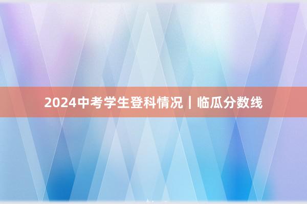 2024中考学生登科情况｜临瓜分数线