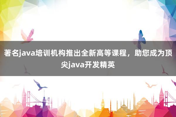 著名java培训机构推出全新高等课程，助您成为顶尖java开发精英