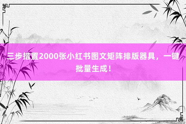 三步措置2000张小红书图文矩阵排版器具，一键批量生成！