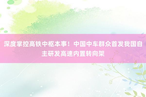 深度掌控高铁中枢本事！中国中车群众首发我国自主研发高速内置转向架