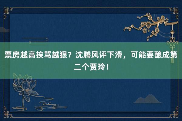 票房越高挨骂越狠？沈腾风评下滑，可能要酿成第二个贾玲！