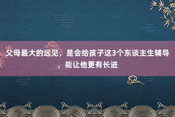 父母最大的远见，是会给孩子这3个东谈主生辅导，能让他更有长进