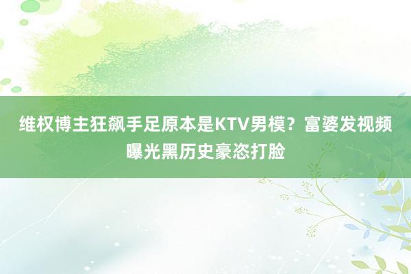 维权博主狂飙手足原本是KTV男模？富婆发视频曝光黑历史豪恣打脸