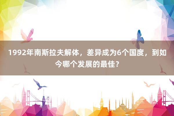 1992年南斯拉夫解体，差异成为6个国度，到如今哪个发展的最佳？