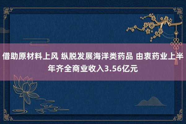 借助原材料上风 纵脱发展海洋类药品 由衷药业上半年齐全商业收入3.56亿元