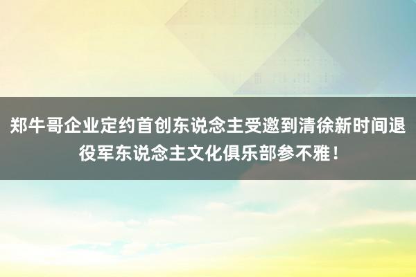 郑牛哥企业定约首创东说念主受邀到清徐新时间退役军东说念主文化俱乐部参不雅！