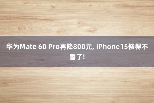 华为Mate 60 Pro再降800元, iPhone15倏得不香了!