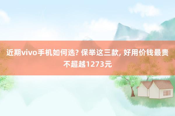 近期vivo手机如何选? 保举这三款, 好用价钱最贵不超越1273元