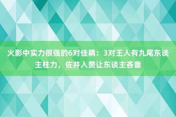 火影中实力很强的6对佳耦：3对王人有九尾东谈主柱力，佐井入赘让东谈主吝啬