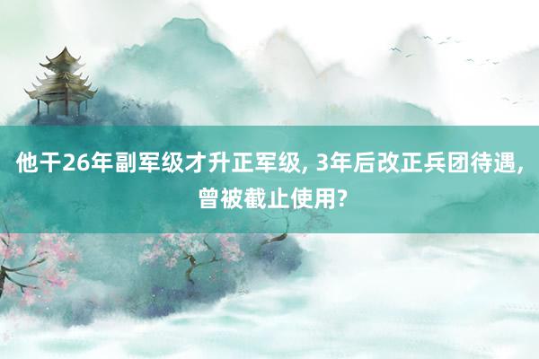 他干26年副军级才升正军级, 3年后改正兵团待遇, 曾被截止使用?