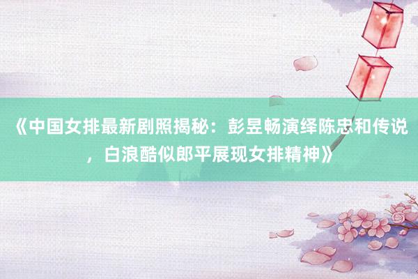 《中国女排最新剧照揭秘：彭昱畅演绎陈忠和传说，白浪酷似郎平展现女排精神》