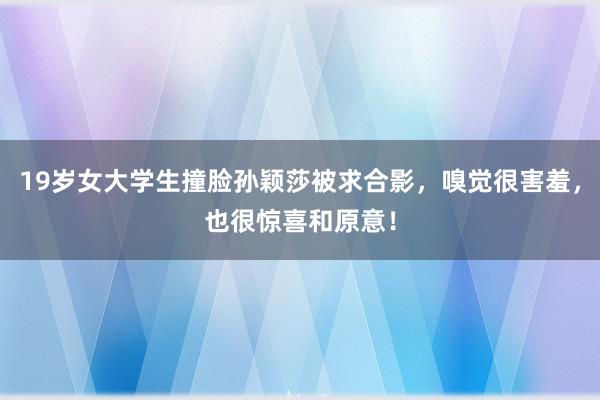 19岁女大学生撞脸孙颖莎被求合影，嗅觉很害羞，也很惊喜和原意！