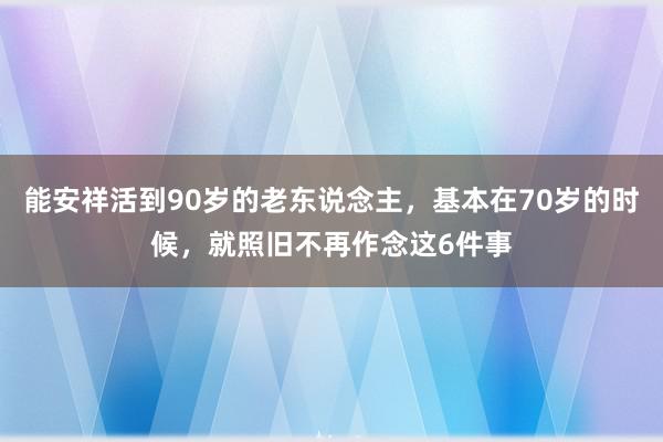 能安祥活到90岁的老东说念主，基本在70岁的时候，就照旧不再作念这6件事