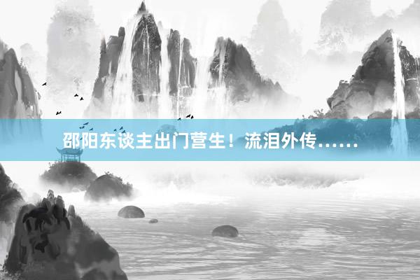 邵阳东谈主出门营生！流泪外传……