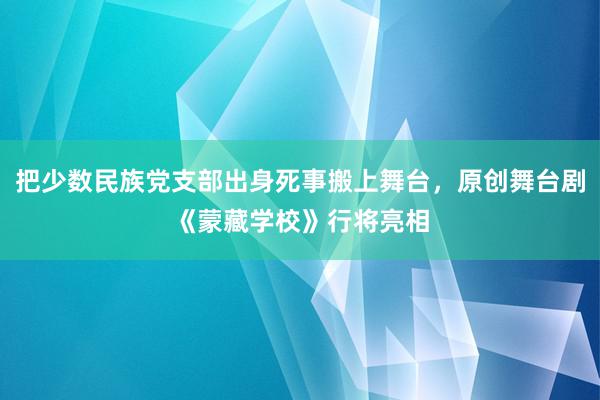 把少数民族党支部出身死事搬上舞台，原创舞台剧《蒙藏学校》行将亮相