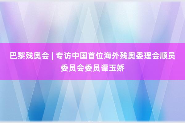 巴黎残奥会 | 专访中国首位海外残奥委理会顺员委员会委员谭玉娇