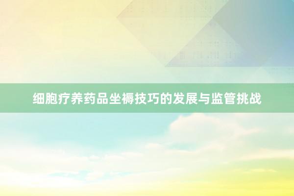 细胞疗养药品坐褥技巧的发展与监管挑战